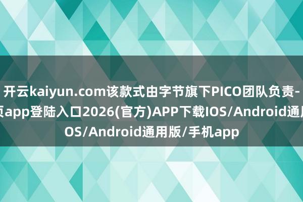 开云kaiyun.com该款式由字节旗下PICO团队负责-kai云体育网页app登陆入口2026(官方)APP下载IOS/Android通用版/手机app