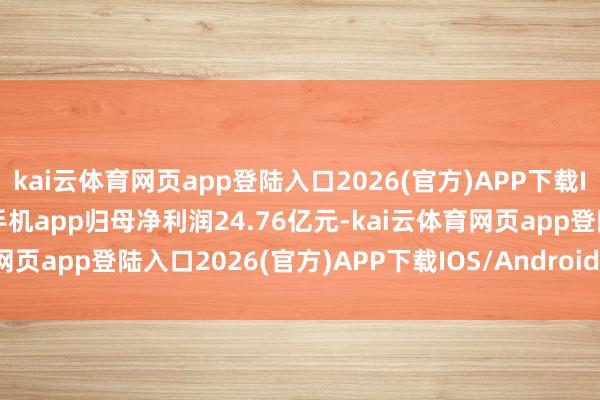 kai云体育网页app登陆入口2026(官方)APP下载IOS/Android通用版/手机app归母净利润24.76亿元-kai云体育网页app登陆入口2026(官方)APP下载IOS/Android通用版/手机app