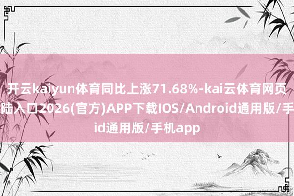 开云kaiyun体育同比上涨71.68%-kai云体育网页app登陆入口2026(官方)APP下载IOS/Android通用版/手机app