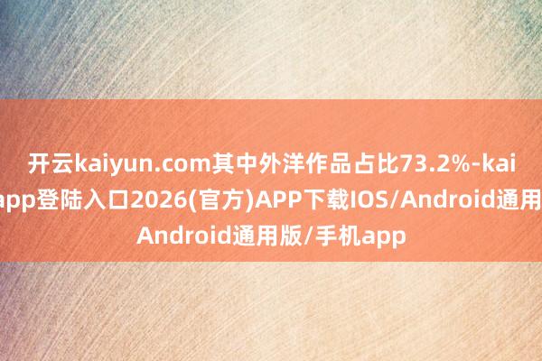 开云kaiyun.com其中外洋作品占比73.2%-kai云体育网页app登陆入口2026(官方)APP下载IOS/Android通用版/手机app