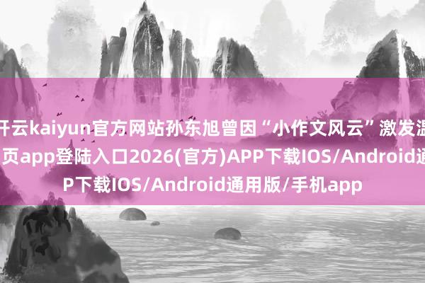 开云kaiyun官方网站孙东旭曾因“小作文风云”激发温和-kai云体育网页app登陆入口2026(官方)APP下载IOS/Android通用版/手机app