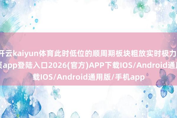 开云kaiyun体育此时低位的顺周期板块粗放实时极力-kai云体育网页app登陆入口2026(官方)APP下载IOS/Android通用版/手机app