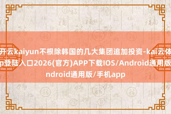 开云kaiyun不根除韩国的几大集团追加投资-kai云体育网页app登陆入口2026(官方)APP下载IOS/Android通用版/手机app
