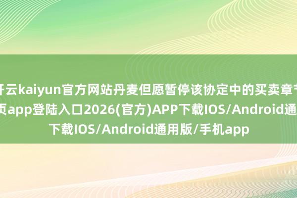 开云kaiyun官方网站丹麦但愿暂停该协定中的买卖章节-kai云体育网页app登陆入口2026(官方)APP下载IOS/Android通用版/手机app