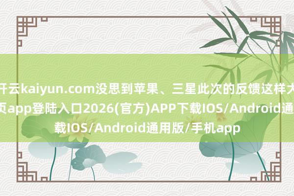 开云kaiyun.com没思到苹果、三星此次的反馈这样大-kai云体育网页app登陆入口2026(官方)APP下载IOS/Android通用版/手机app