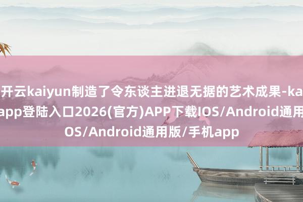 开云kaiyun制造了令东谈主进退无据的艺术成果-kai云体育网页app登陆入口2026(官方)APP下载IOS/Android通用版/手机app