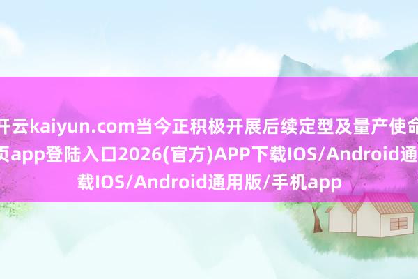开云kaiyun.com当今正积极开展后续定型及量产使命-kai云体育网页app登陆入口2026(官方)APP下载IOS/Android通用版/手机app