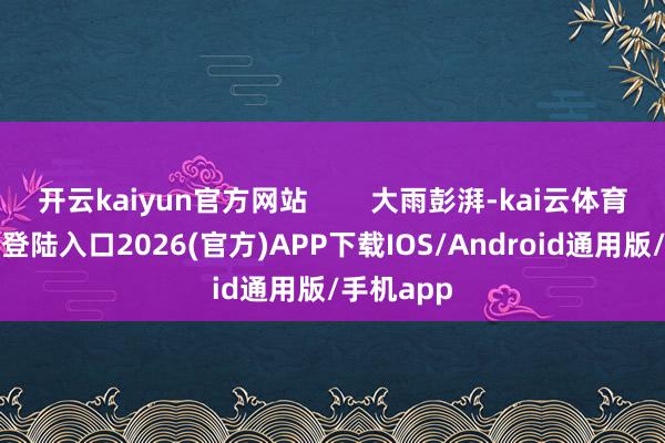 开云kaiyun官方网站        大雨彭湃-kai云体育网页app登陆入口2026(官方)APP下载IOS/Android通用版/手机app