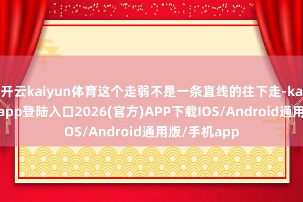 开云kaiyun体育这个走弱不是一条直线的往下走-kai云体育网页app登陆入口2026(官方)APP下载IOS/Android通用版/手机app