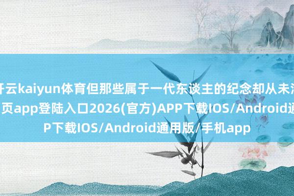 开云kaiyun体育但那些属于一代东谈主的纪念却从未消亡-kai云体育网页app登陆入口2026(官方)APP下载IOS/Android通用版/手机app