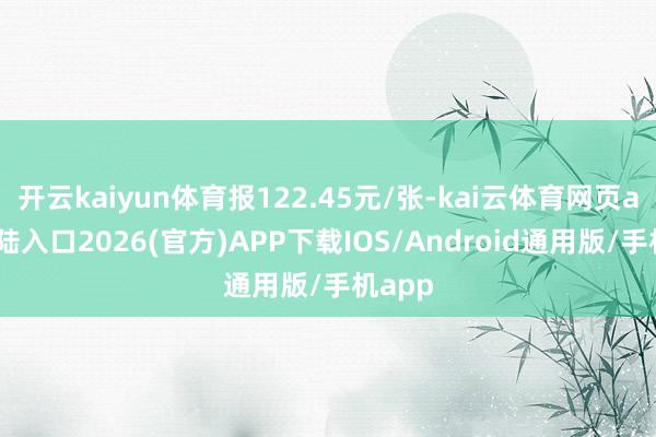 开云kaiyun体育报122.45元/张-kai云体育网页app登陆入口2026(官方)APP下载IOS/Android通用版/手机app