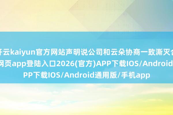 开云kaiyun官方网站声明说公司和云朵协商一致澌灭合约了-kai云体育网页app登陆入口2026(官方)APP下载IOS/Android通用版/手机app