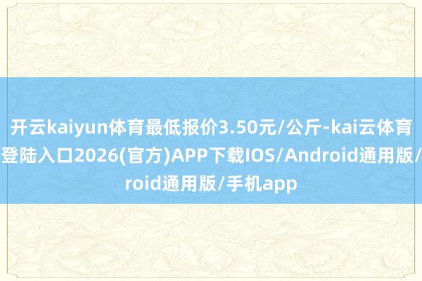 开云kaiyun体育最低报价3.50元/公斤-kai云体育网页app登陆入口2026(官方)APP下载IOS/Android通用版/手机app