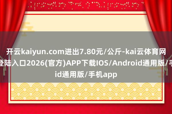 开云kaiyun.com进出7.80元/公斤-kai云体育网页app登陆入口2026(官方)APP下载IOS/Android通用版/手机app