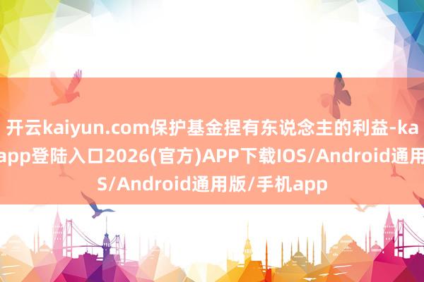 开云kaiyun.com保护基金捏有东说念主的利益-kai云体育网页app登陆入口2026(官方)APP下载IOS/Android通用版/手机app