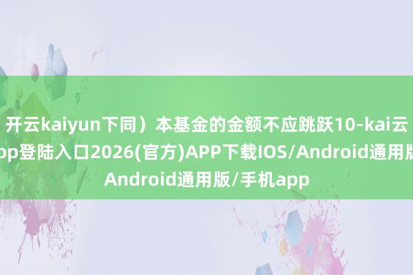 开云kaiyun下同）本基金的金额不应跳跃10-kai云体育网页app登陆入口2026(官方)APP下载IOS/Android通用版/手机app