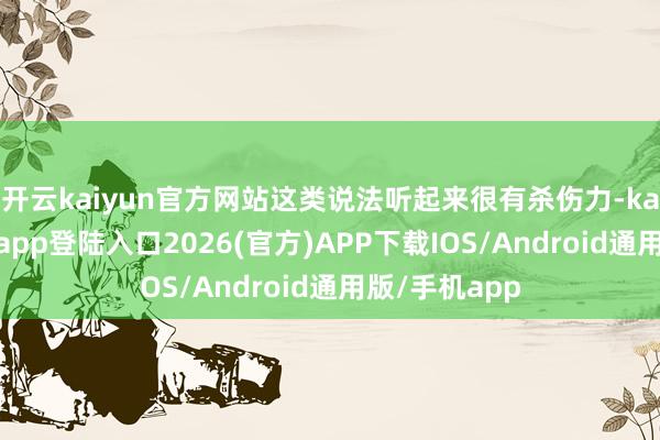 开云kaiyun官方网站这类说法听起来很有杀伤力-kai云体育网页app登陆入口2026(官方)APP下载IOS/Android通用版/手机app