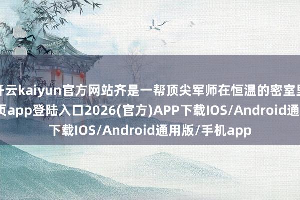 开云kaiyun官方网站齐是一帮顶尖军师在恒温的密室里-kai云体育网页app登陆入口2026(官方)APP下载IOS/Android通用版/手机app