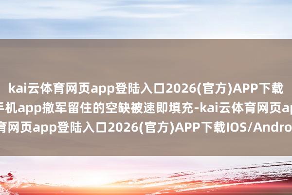 kai云体育网页app登陆入口2026(官方)APP下载IOS/Android通用版/手机app撤军留住的空缺被速即填充-kai云体育网页app登陆入口2026(官方)APP下载IOS/Android通用版/手机app