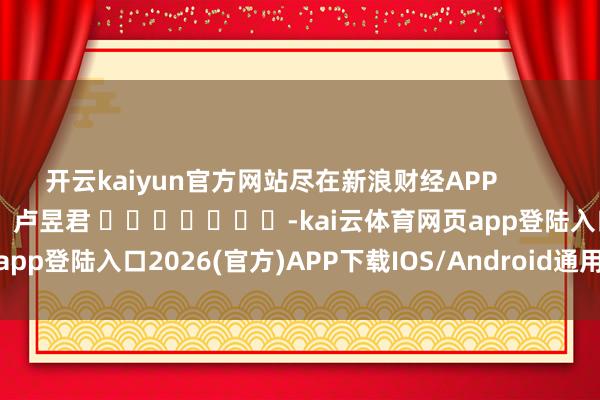 开云kaiyun官方网站尽在新浪财经APP 职守裁剪:卢昱君 -kai云体育网页app登陆入口2026(官方)APP下载IOS/Android通用版/手机app