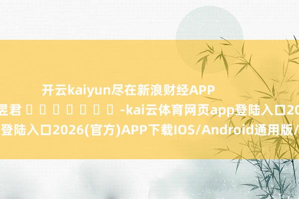 开云kaiyun尽在新浪财经APP            						职守剪辑：卢昱君 							-kai云体育网页app登陆入口2026(官方)APP下载IOS/Android通用版/手机app