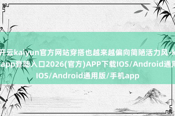 开云kaiyun官方网站穿搭也越来越偏向简陋活力风-kai云体育网页app登陆入口2026(官方)APP下载IOS/Android通用版/手机app
