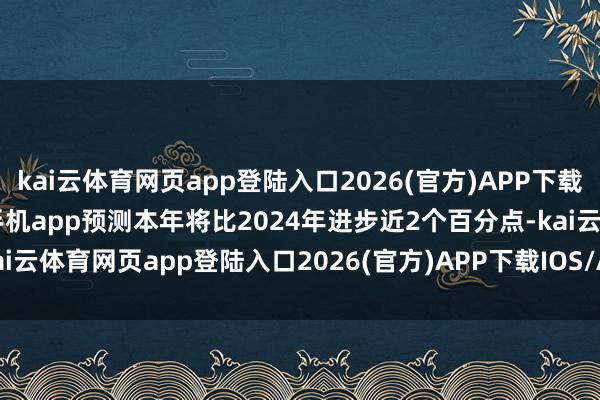 kai云体育网页app登陆入口2026(官方)APP下载IOS/Android通用版/手机app预测本年将比2024年进步近2个百分点-kai云体育网页app登陆入口2026(官方)APP下载IOS/Android通用版/手机app