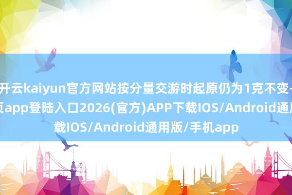 开云kaiyun官方网站按分量交游时起原仍为1克不变-kai云体育网页app登陆入口2026(官方)APP下载IOS/Android通用版/手机app