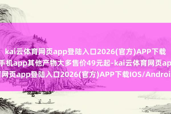 kai云体育网页app登陆入口2026(官方)APP下载IOS/Android通用版/手机app其他产物大多售价49元起-kai云体育网页app登陆入口2026(官方)APP下载IOS/Android通用版/手机app