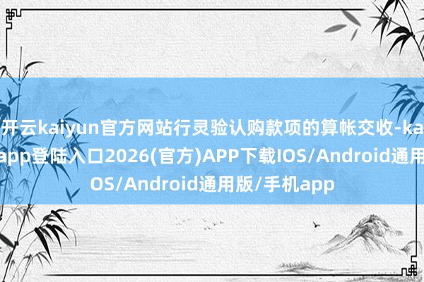 开云kaiyun官方网站行灵验认购款项的算帐交收-kai云体育网页app登陆入口2026(官方)APP下载IOS/Android通用版/手机app