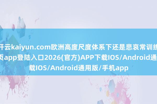 开云kaiyun.com欧洲高度尺度体系下还是悲哀常训练-kai云体育网页app登陆入口2026(官方)APP下载IOS/Android通用版/手机app