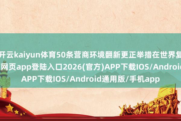 开云kaiyun体育50条营商环境翻新更正举措在世界复制试验-kai云体育网页app登陆入口2026(官方)APP下载IOS/Android通用版/手机app