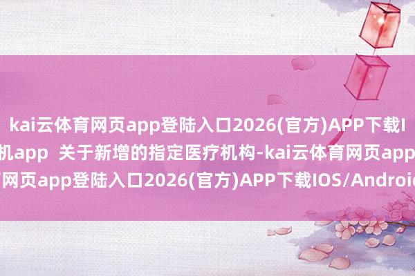kai云体育网页app登陆入口2026(官方)APP下载IOS/Android通用版/手机app  关于新增的指定医疗机构-kai云体育网页app登陆入口2026(官方)APP下载IOS/Android通用版/手机app