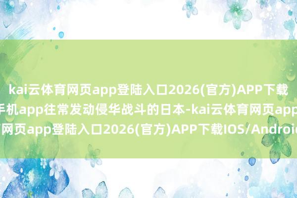kai云体育网页app登陆入口2026(官方)APP下载IOS/Android通用版/手机app往常发动侵华战斗的日本-kai云体育网页app登陆入口2026(官方)APP下载IOS/Android通用版/手机app