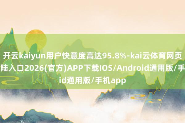 开云kaiyun用户快意度高达95.8%-kai云体育网页app登陆入口2026(官方)APP下载IOS/Android通用版/手机app