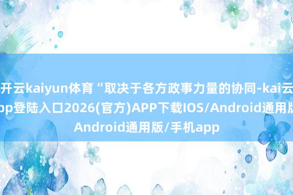开云kaiyun体育“取决于各方政事力量的协同-kai云体育网页app登陆入口2026(官方)APP下载IOS/Android通用版/手机app