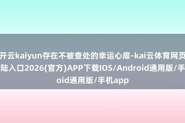 开云kaiyun存在不被查处的幸运心扉-kai云体育网页app登陆入口2026(官方)APP下载IOS/Android通用版/手机app