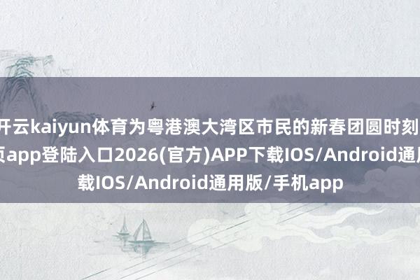 开云kaiyun体育为粤港澳大湾区市民的新春团圆时刻-kai云体育网页app登陆入口2026(官方)APP下载IOS/Android通用版/手机app
