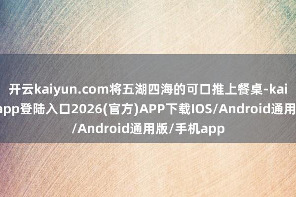 开云kaiyun.com将五湖四海的可口推上餐桌-kai云体育网页app登陆入口2026(官方)APP下载IOS/Android通用版/手机app